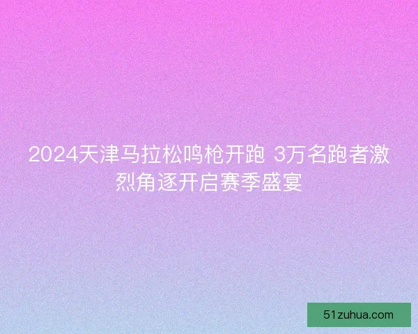 2024天津马拉松鸣枪开跑 3万名跑者激烈角逐开启赛季盛宴