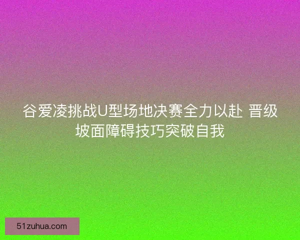 谷爱凌挑战U型场地决赛全力以赴 晋级坡面障碍技巧突破自我