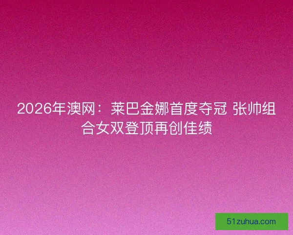 2026年澳网：莱巴金娜首度夺冠 张帅组合女双登顶再创佳绩