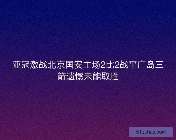 亚冠激战北京国安主场2比2战平广岛三箭遗憾未能取胜